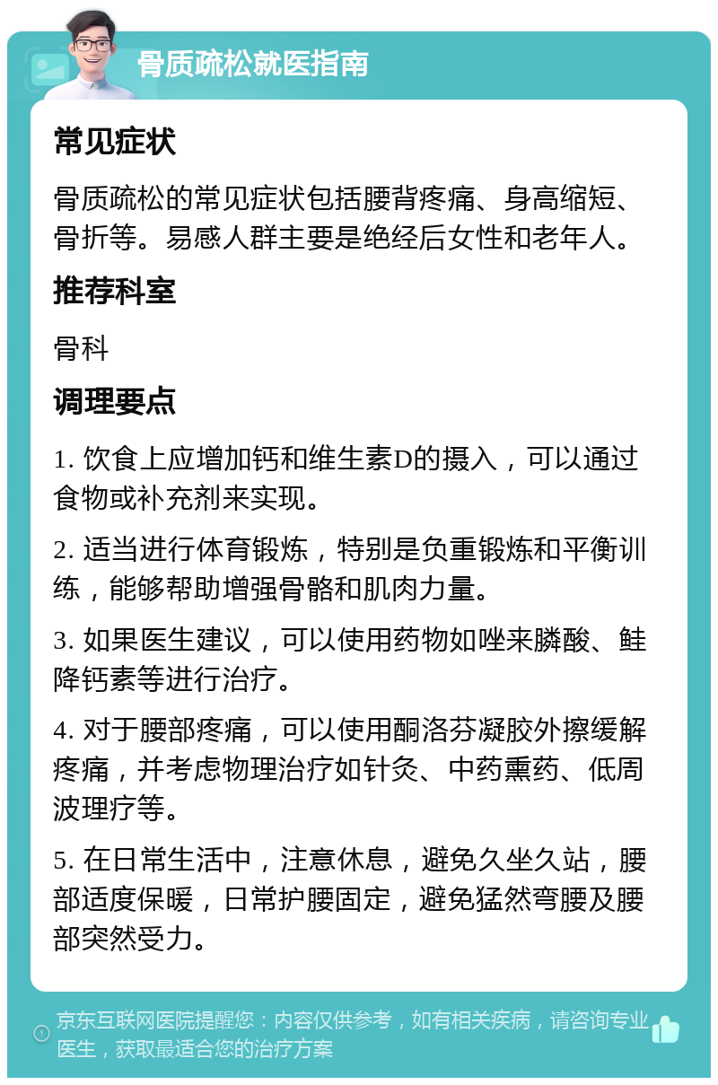 骨质疏松就医指南 常见症状 骨质疏松的常见症状包括腰背疼痛、身高缩短、骨折等。易感人群主要是绝经后女性和老年人。 推荐科室 骨科 调理要点 1. 饮食上应增加钙和维生素D的摄入，可以通过食物或补充剂来实现。 2. 适当进行体育锻炼，特别是负重锻炼和平衡训练，能够帮助增强骨骼和肌肉力量。 3. 如果医生建议，可以使用药物如唑来膦酸、鲑降钙素等进行治疗。 4. 对于腰部疼痛，可以使用酮洛芬凝胶外擦缓解疼痛，并考虑物理治疗如针灸、中药熏药、低周波理疗等。 5. 在日常生活中，注意休息，避免久坐久站，腰部适度保暖，日常护腰固定，避免猛然弯腰及腰部突然受力。