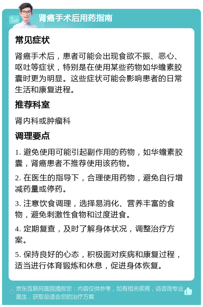 肾癌手术后用药指南 常见症状 肾癌手术后，患者可能会出现食欲不振、恶心、呕吐等症状，特别是在使用某些药物如华蟾素胶囊时更为明显。这些症状可能会影响患者的日常生活和康复进程。 推荐科室 肾内科或肿瘤科 调理要点 1. 避免使用可能引起副作用的药物，如华蟾素胶囊，肾癌患者不推荐使用该药物。 2. 在医生的指导下，合理使用药物，避免自行增减药量或停药。 3. 注意饮食调理，选择易消化、营养丰富的食物，避免刺激性食物和过度进食。 4. 定期复查，及时了解身体状况，调整治疗方案。 5. 保持良好的心态，积极面对疾病和康复过程，适当进行体育锻炼和休息，促进身体恢复。