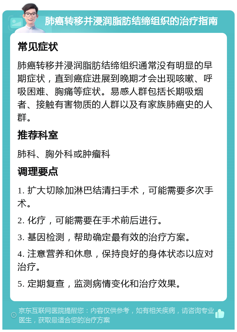 肺癌转移并浸润脂肪结缔组织的治疗指南 常见症状 肺癌转移并浸润脂肪结缔组织通常没有明显的早期症状，直到癌症进展到晚期才会出现咳嗽、呼吸困难、胸痛等症状。易感人群包括长期吸烟者、接触有害物质的人群以及有家族肺癌史的人群。 推荐科室 肺科、胸外科或肿瘤科 调理要点 1. 扩大切除加淋巴结清扫手术，可能需要多次手术。 2. 化疗，可能需要在手术前后进行。 3. 基因检测，帮助确定最有效的治疗方案。 4. 注意营养和休息，保持良好的身体状态以应对治疗。 5. 定期复查，监测病情变化和治疗效果。