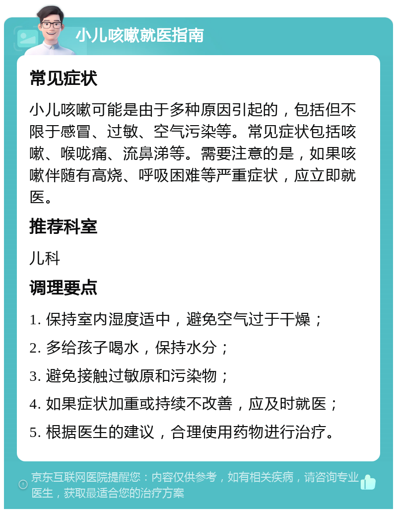 小儿咳嗽就医指南 常见症状 小儿咳嗽可能是由于多种原因引起的，包括但不限于感冒、过敏、空气污染等。常见症状包括咳嗽、喉咙痛、流鼻涕等。需要注意的是，如果咳嗽伴随有高烧、呼吸困难等严重症状，应立即就医。 推荐科室 儿科 调理要点 1. 保持室内湿度适中，避免空气过于干燥； 2. 多给孩子喝水，保持水分； 3. 避免接触过敏原和污染物； 4. 如果症状加重或持续不改善，应及时就医； 5. 根据医生的建议，合理使用药物进行治疗。