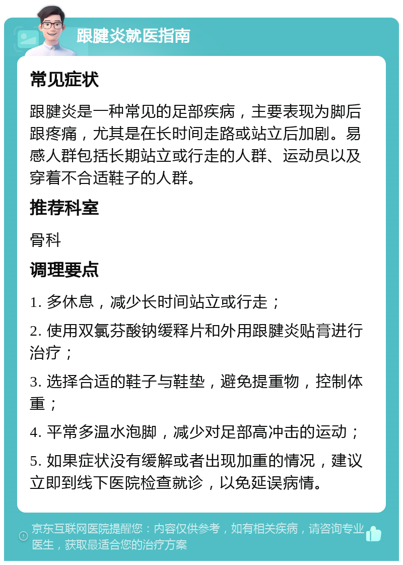 跟腱炎就医指南 常见症状 跟腱炎是一种常见的足部疾病，主要表现为脚后跟疼痛，尤其是在长时间走路或站立后加剧。易感人群包括长期站立或行走的人群、运动员以及穿着不合适鞋子的人群。 推荐科室 骨科 调理要点 1. 多休息，减少长时间站立或行走； 2. 使用双氯芬酸钠缓释片和外用跟腱炎贴膏进行治疗； 3. 选择合适的鞋子与鞋垫，避免提重物，控制体重； 4. 平常多温水泡脚，减少对足部高冲击的运动； 5. 如果症状没有缓解或者出现加重的情况，建议立即到线下医院检查就诊，以免延误病情。