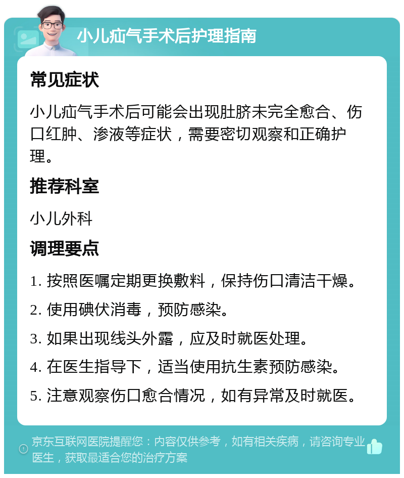 小儿疝气手术后护理指南 常见症状 小儿疝气手术后可能会出现肚脐未完全愈合、伤口红肿、渗液等症状，需要密切观察和正确护理。 推荐科室 小儿外科 调理要点 1. 按照医嘱定期更换敷料，保持伤口清洁干燥。 2. 使用碘伏消毒，预防感染。 3. 如果出现线头外露，应及时就医处理。 4. 在医生指导下，适当使用抗生素预防感染。 5. 注意观察伤口愈合情况，如有异常及时就医。