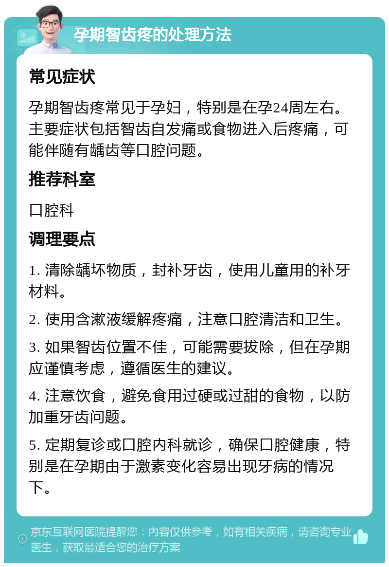 孕期智齿疼的处理方法 常见症状 孕期智齿疼常见于孕妇，特别是在孕24周左右。主要症状包括智齿自发痛或食物进入后疼痛，可能伴随有龋齿等口腔问题。 推荐科室 口腔科 调理要点 1. 清除龋坏物质，封补牙齿，使用儿童用的补牙材料。 2. 使用含漱液缓解疼痛，注意口腔清洁和卫生。 3. 如果智齿位置不佳，可能需要拔除，但在孕期应谨慎考虑，遵循医生的建议。 4. 注意饮食，避免食用过硬或过甜的食物，以防加重牙齿问题。 5. 定期复诊或口腔内科就诊，确保口腔健康，特别是在孕期由于激素变化容易出现牙病的情况下。