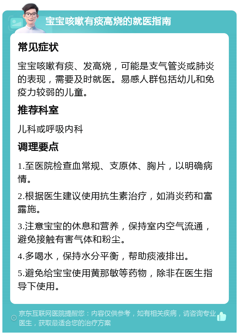 宝宝咳嗽有痰高烧的就医指南 常见症状 宝宝咳嗽有痰、发高烧，可能是支气管炎或肺炎的表现，需要及时就医。易感人群包括幼儿和免疫力较弱的儿童。 推荐科室 儿科或呼吸内科 调理要点 1.至医院检查血常规、支原体、胸片，以明确病情。 2.根据医生建议使用抗生素治疗，如消炎药和富露施。 3.注意宝宝的休息和营养，保持室内空气流通，避免接触有害气体和粉尘。 4.多喝水，保持水分平衡，帮助痰液排出。 5.避免给宝宝使用黄那敏等药物，除非在医生指导下使用。