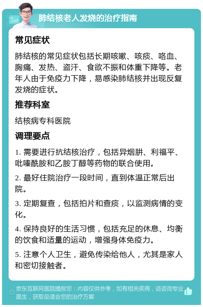 肺结核老人发烧的治疗指南 常见症状 肺结核的常见症状包括长期咳嗽、咳痰、咯血、胸痛、发热、盗汗、食欲不振和体重下降等。老年人由于免疫力下降，易感染肺结核并出现反复发烧的症状。 推荐科室 结核病专科医院 调理要点 1. 需要进行抗结核治疗，包括异烟肼、利福平、吡嗪酰胺和乙胺丁醇等药物的联合使用。 2. 最好住院治疗一段时间，直到体温正常后出院。 3. 定期复查，包括拍片和查痰，以监测病情的变化。 4. 保持良好的生活习惯，包括充足的休息、均衡的饮食和适量的运动，增强身体免疫力。 5. 注意个人卫生，避免传染给他人，尤其是家人和密切接触者。