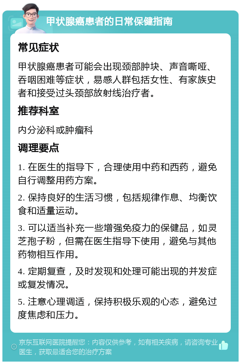 甲状腺癌患者的日常保健指南 常见症状 甲状腺癌患者可能会出现颈部肿块、声音嘶哑、吞咽困难等症状，易感人群包括女性、有家族史者和接受过头颈部放射线治疗者。 推荐科室 内分泌科或肿瘤科 调理要点 1. 在医生的指导下，合理使用中药和西药，避免自行调整用药方案。 2. 保持良好的生活习惯，包括规律作息、均衡饮食和适量运动。 3. 可以适当补充一些增强免疫力的保健品，如灵芝孢子粉，但需在医生指导下使用，避免与其他药物相互作用。 4. 定期复查，及时发现和处理可能出现的并发症或复发情况。 5. 注意心理调适，保持积极乐观的心态，避免过度焦虑和压力。