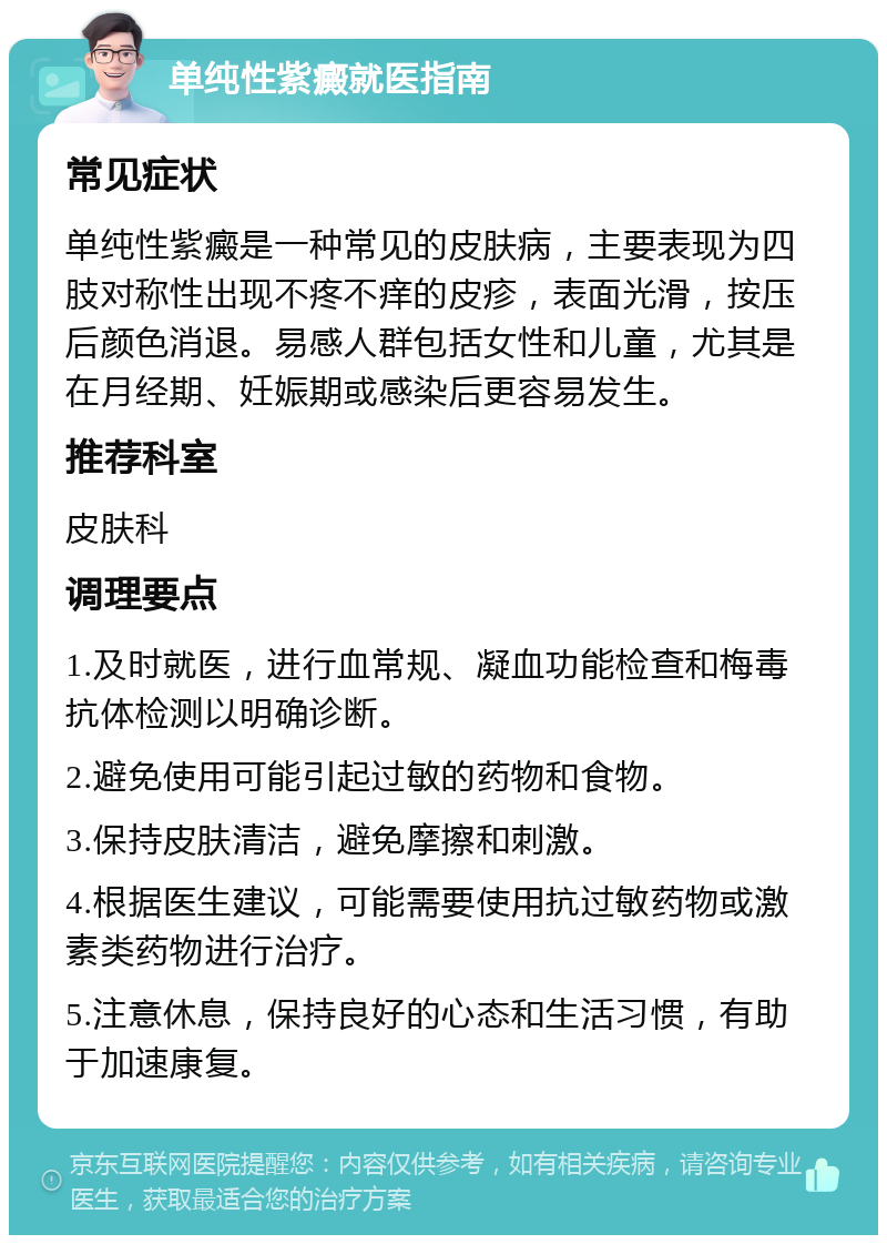 单纯性紫癜就医指南 常见症状 单纯性紫癜是一种常见的皮肤病，主要表现为四肢对称性出现不疼不痒的皮疹，表面光滑，按压后颜色消退。易感人群包括女性和儿童，尤其是在月经期、妊娠期或感染后更容易发生。 推荐科室 皮肤科 调理要点 1.及时就医，进行血常规、凝血功能检查和梅毒抗体检测以明确诊断。 2.避免使用可能引起过敏的药物和食物。 3.保持皮肤清洁，避免摩擦和刺激。 4.根据医生建议，可能需要使用抗过敏药物或激素类药物进行治疗。 5.注意休息，保持良好的心态和生活习惯，有助于加速康复。