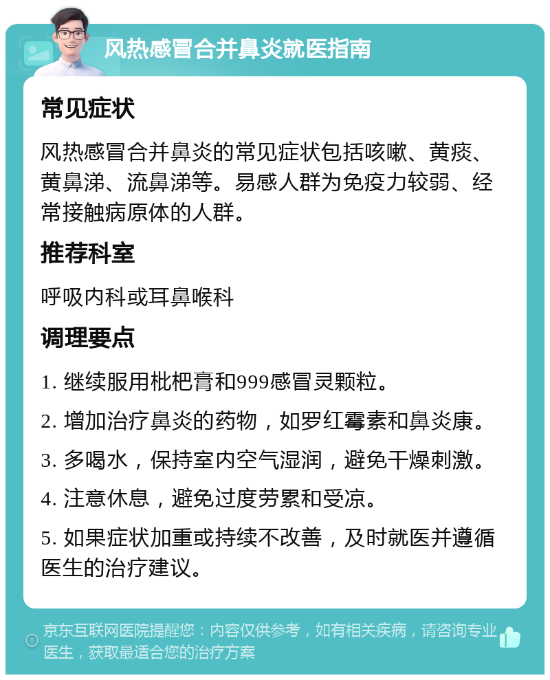 风热感冒合并鼻炎就医指南 常见症状 风热感冒合并鼻炎的常见症状包括咳嗽、黄痰、黄鼻涕、流鼻涕等。易感人群为免疫力较弱、经常接触病原体的人群。 推荐科室 呼吸内科或耳鼻喉科 调理要点 1. 继续服用枇杷膏和999感冒灵颗粒。 2. 增加治疗鼻炎的药物，如罗红霉素和鼻炎康。 3. 多喝水，保持室内空气湿润，避免干燥刺激。 4. 注意休息，避免过度劳累和受凉。 5. 如果症状加重或持续不改善，及时就医并遵循医生的治疗建议。