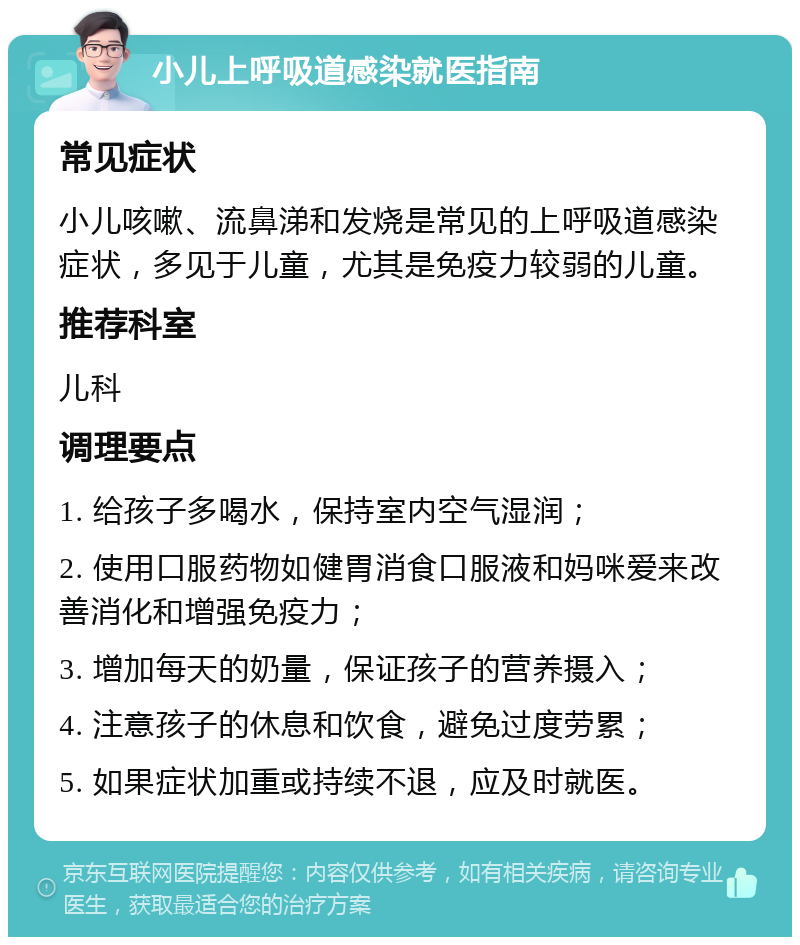 小儿上呼吸道感染就医指南 常见症状 小儿咳嗽、流鼻涕和发烧是常见的上呼吸道感染症状，多见于儿童，尤其是免疫力较弱的儿童。 推荐科室 儿科 调理要点 1. 给孩子多喝水，保持室内空气湿润； 2. 使用口服药物如健胃消食口服液和妈咪爱来改善消化和增强免疫力； 3. 增加每天的奶量，保证孩子的营养摄入； 4. 注意孩子的休息和饮食，避免过度劳累； 5. 如果症状加重或持续不退，应及时就医。