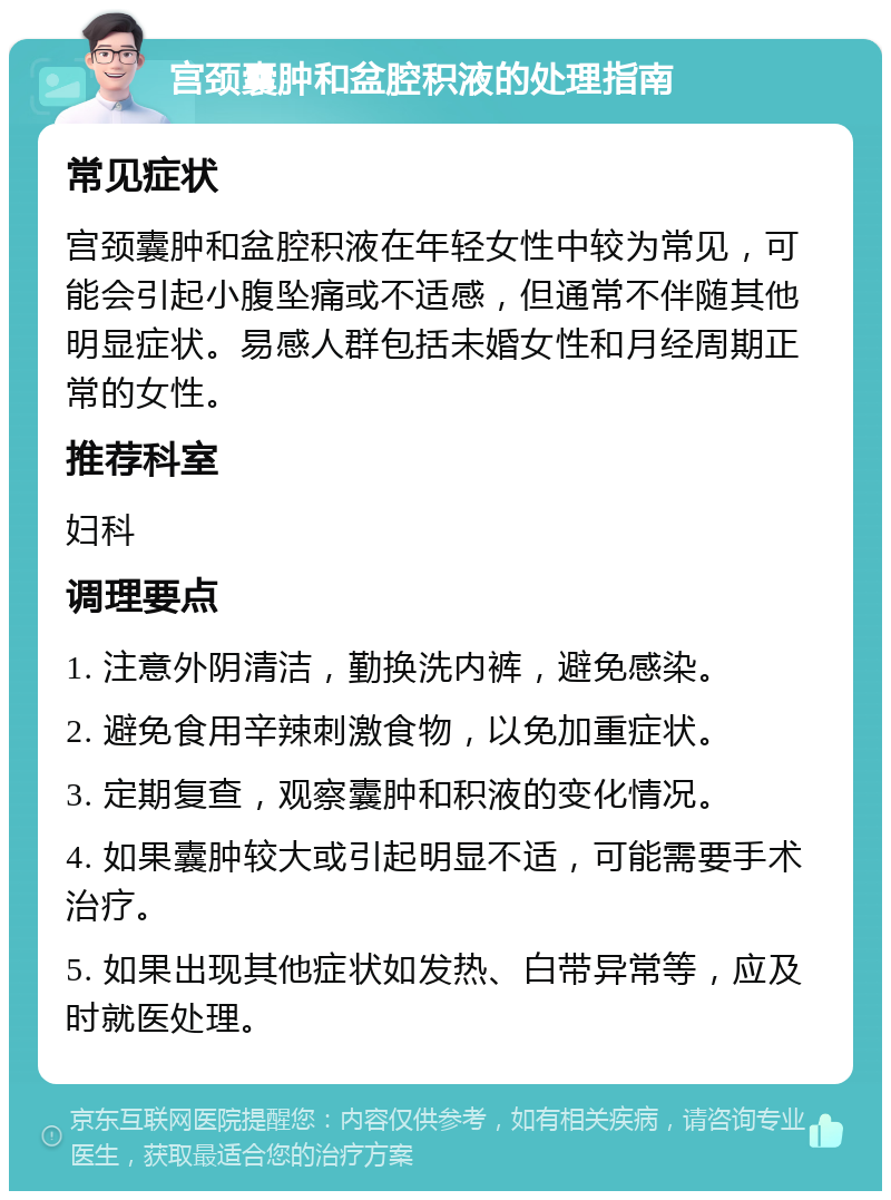 宫颈囊肿和盆腔积液的处理指南 常见症状 宫颈囊肿和盆腔积液在年轻女性中较为常见，可能会引起小腹坠痛或不适感，但通常不伴随其他明显症状。易感人群包括未婚女性和月经周期正常的女性。 推荐科室 妇科 调理要点 1. 注意外阴清洁，勤换洗内裤，避免感染。 2. 避免食用辛辣刺激食物，以免加重症状。 3. 定期复查，观察囊肿和积液的变化情况。 4. 如果囊肿较大或引起明显不适，可能需要手术治疗。 5. 如果出现其他症状如发热、白带异常等，应及时就医处理。