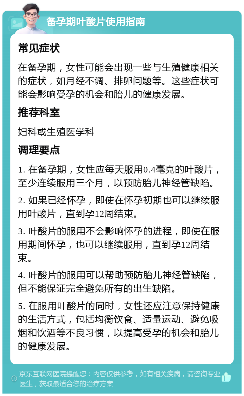 备孕期叶酸片使用指南 常见症状 在备孕期，女性可能会出现一些与生殖健康相关的症状，如月经不调、排卵问题等。这些症状可能会影响受孕的机会和胎儿的健康发展。 推荐科室 妇科或生殖医学科 调理要点 1. 在备孕期，女性应每天服用0.4毫克的叶酸片，至少连续服用三个月，以预防胎儿神经管缺陷。 2. 如果已经怀孕，即使在怀孕初期也可以继续服用叶酸片，直到孕12周结束。 3. 叶酸片的服用不会影响怀孕的进程，即使在服用期间怀孕，也可以继续服用，直到孕12周结束。 4. 叶酸片的服用可以帮助预防胎儿神经管缺陷，但不能保证完全避免所有的出生缺陷。 5. 在服用叶酸片的同时，女性还应注意保持健康的生活方式，包括均衡饮食、适量运动、避免吸烟和饮酒等不良习惯，以提高受孕的机会和胎儿的健康发展。