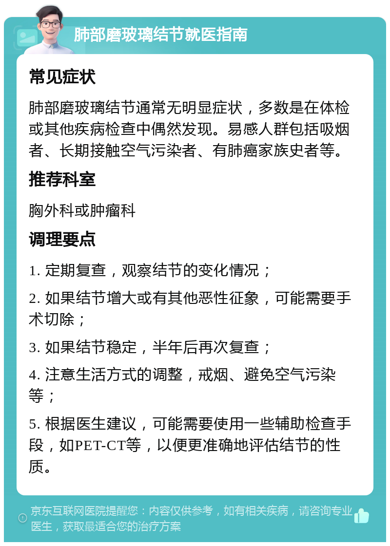 肺部磨玻璃结节就医指南 常见症状 肺部磨玻璃结节通常无明显症状，多数是在体检或其他疾病检查中偶然发现。易感人群包括吸烟者、长期接触空气污染者、有肺癌家族史者等。 推荐科室 胸外科或肿瘤科 调理要点 1. 定期复查，观察结节的变化情况； 2. 如果结节增大或有其他恶性征象，可能需要手术切除； 3. 如果结节稳定，半年后再次复查； 4. 注意生活方式的调整，戒烟、避免空气污染等； 5. 根据医生建议，可能需要使用一些辅助检查手段，如PET-CT等，以便更准确地评估结节的性质。