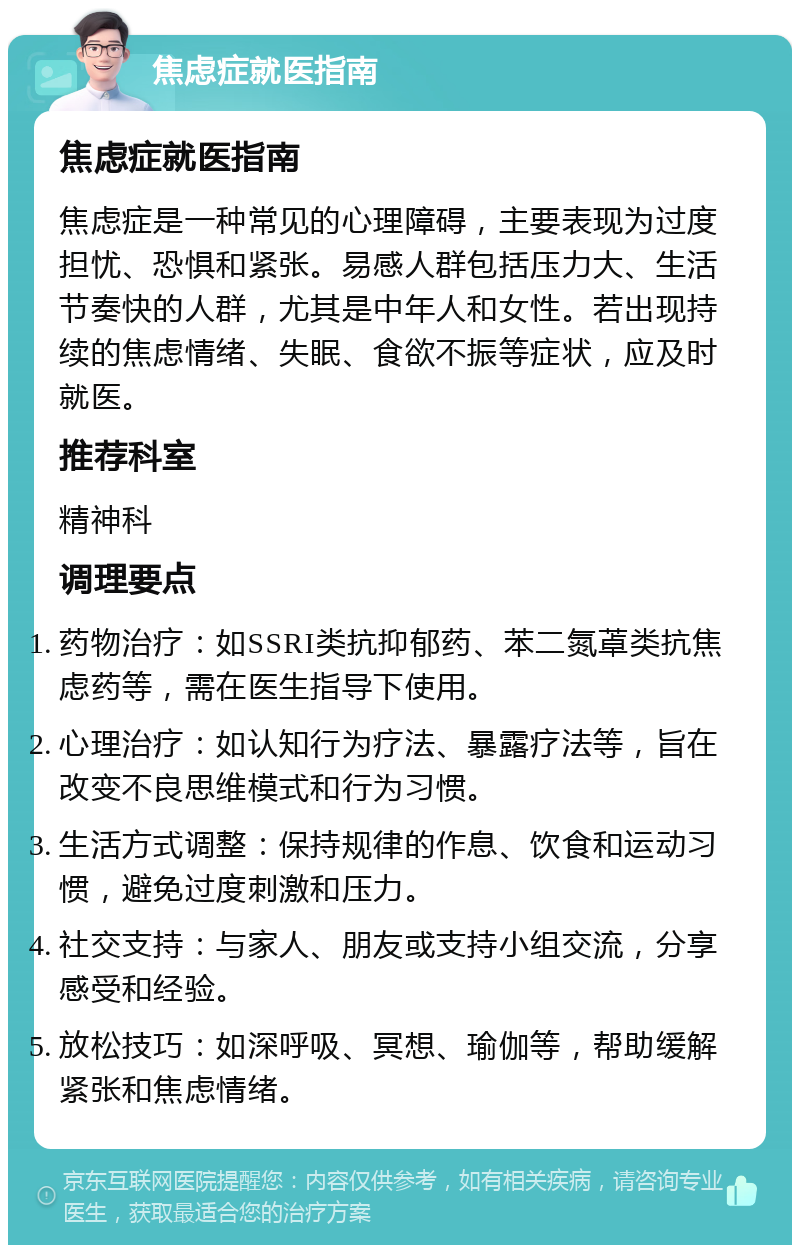 焦虑症就医指南 焦虑症就医指南 焦虑症是一种常见的心理障碍，主要表现为过度担忧、恐惧和紧张。易感人群包括压力大、生活节奏快的人群，尤其是中年人和女性。若出现持续的焦虑情绪、失眠、食欲不振等症状，应及时就医。 推荐科室 精神科 调理要点 药物治疗：如SSRI类抗抑郁药、苯二氮䓬类抗焦虑药等，需在医生指导下使用。 心理治疗：如认知行为疗法、暴露疗法等，旨在改变不良思维模式和行为习惯。 生活方式调整：保持规律的作息、饮食和运动习惯，避免过度刺激和压力。 社交支持：与家人、朋友或支持小组交流，分享感受和经验。 放松技巧：如深呼吸、冥想、瑜伽等，帮助缓解紧张和焦虑情绪。