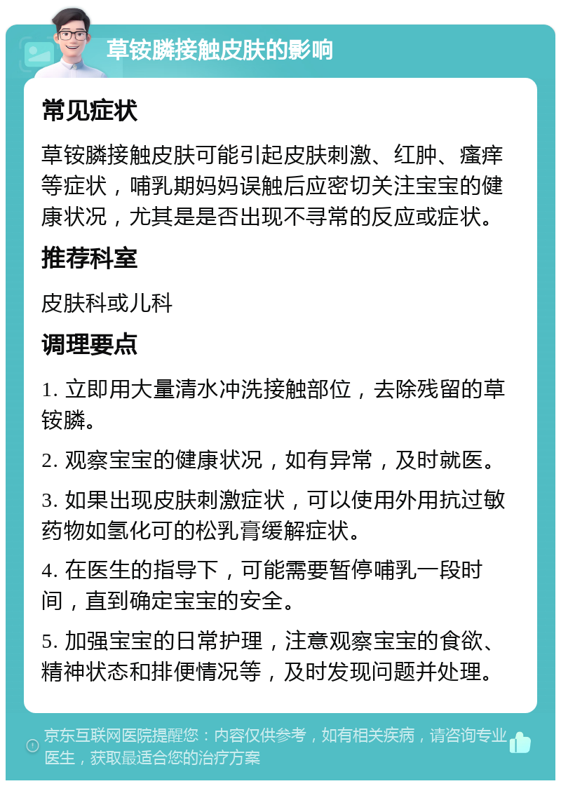 草铵膦接触皮肤的影响 常见症状 草铵膦接触皮肤可能引起皮肤刺激、红肿、瘙痒等症状，哺乳期妈妈误触后应密切关注宝宝的健康状况，尤其是是否出现不寻常的反应或症状。 推荐科室 皮肤科或儿科 调理要点 1. 立即用大量清水冲洗接触部位，去除残留的草铵膦。 2. 观察宝宝的健康状况，如有异常，及时就医。 3. 如果出现皮肤刺激症状，可以使用外用抗过敏药物如氢化可的松乳膏缓解症状。 4. 在医生的指导下，可能需要暂停哺乳一段时间，直到确定宝宝的安全。 5. 加强宝宝的日常护理，注意观察宝宝的食欲、精神状态和排便情况等，及时发现问题并处理。