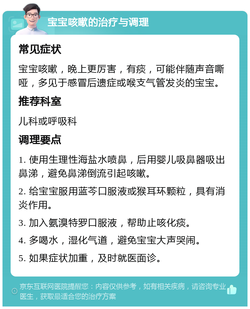 宝宝咳嗽的治疗与调理 常见症状 宝宝咳嗽，晚上更厉害，有痰，可能伴随声音嘶哑，多见于感冒后遗症或喉支气管发炎的宝宝。 推荐科室 儿科或呼吸科 调理要点 1. 使用生理性海盐水喷鼻，后用婴儿吸鼻器吸出鼻涕，避免鼻涕倒流引起咳嗽。 2. 给宝宝服用蓝芩口服液或猴耳环颗粒，具有消炎作用。 3. 加入氨溴特罗口服液，帮助止咳化痰。 4. 多喝水，湿化气道，避免宝宝大声哭闹。 5. 如果症状加重，及时就医面诊。