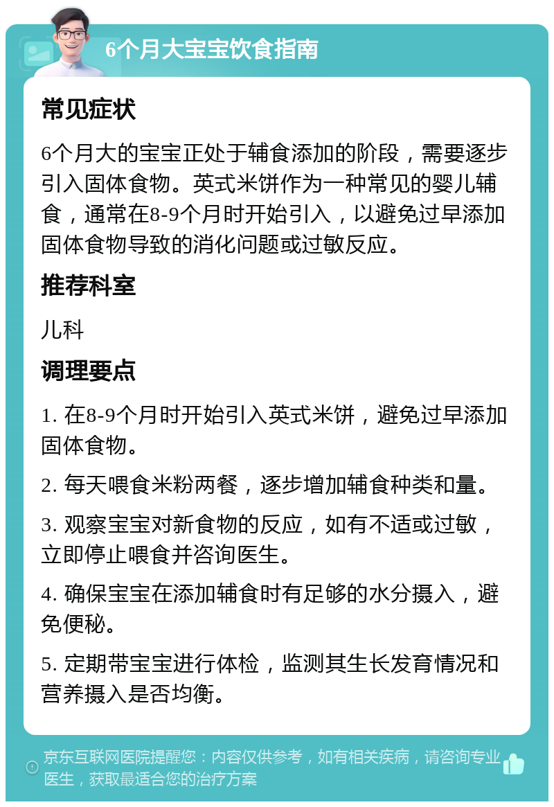 6个月大宝宝饮食指南 常见症状 6个月大的宝宝正处于辅食添加的阶段，需要逐步引入固体食物。英式米饼作为一种常见的婴儿辅食，通常在8-9个月时开始引入，以避免过早添加固体食物导致的消化问题或过敏反应。 推荐科室 儿科 调理要点 1. 在8-9个月时开始引入英式米饼，避免过早添加固体食物。 2. 每天喂食米粉两餐，逐步增加辅食种类和量。 3. 观察宝宝对新食物的反应，如有不适或过敏，立即停止喂食并咨询医生。 4. 确保宝宝在添加辅食时有足够的水分摄入，避免便秘。 5. 定期带宝宝进行体检，监测其生长发育情况和营养摄入是否均衡。