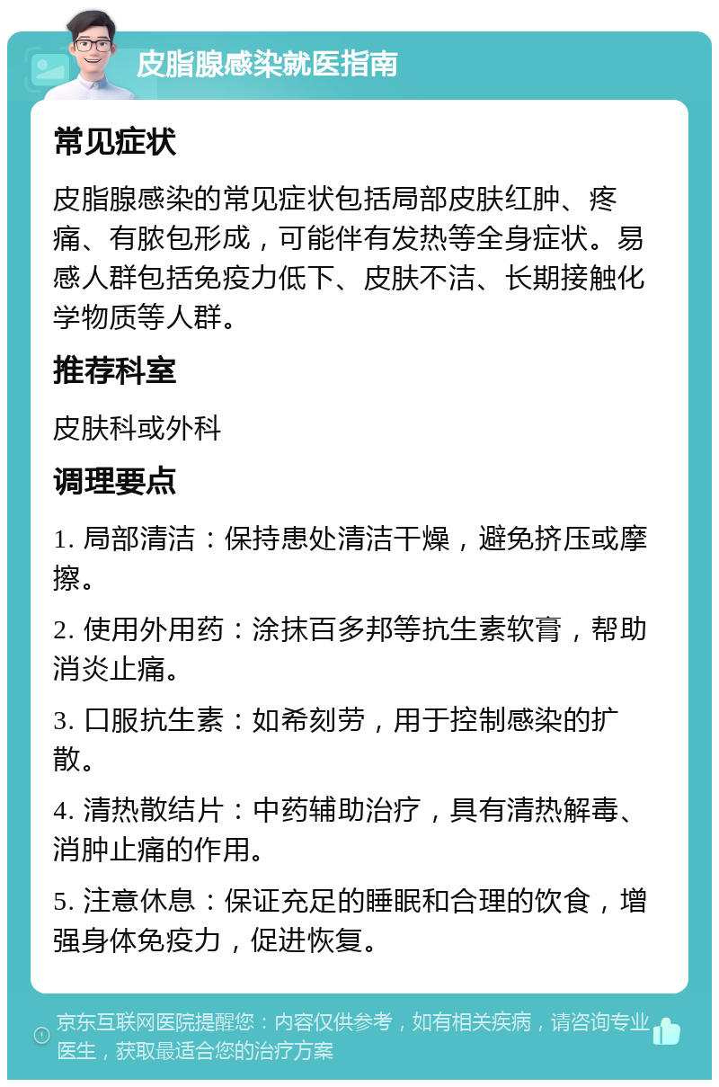 皮脂腺感染就医指南 常见症状 皮脂腺感染的常见症状包括局部皮肤红肿、疼痛、有脓包形成，可能伴有发热等全身症状。易感人群包括免疫力低下、皮肤不洁、长期接触化学物质等人群。 推荐科室 皮肤科或外科 调理要点 1. 局部清洁：保持患处清洁干燥，避免挤压或摩擦。 2. 使用外用药：涂抹百多邦等抗生素软膏，帮助消炎止痛。 3. 口服抗生素：如希刻劳，用于控制感染的扩散。 4. 清热散结片：中药辅助治疗，具有清热解毒、消肿止痛的作用。 5. 注意休息：保证充足的睡眠和合理的饮食，增强身体免疫力，促进恢复。