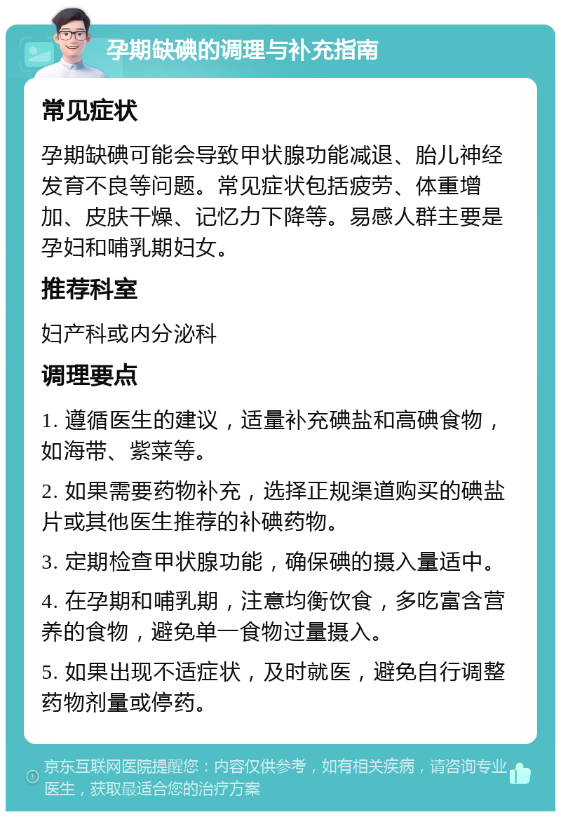 孕期缺碘的调理与补充指南 常见症状 孕期缺碘可能会导致甲状腺功能减退、胎儿神经发育不良等问题。常见症状包括疲劳、体重增加、皮肤干燥、记忆力下降等。易感人群主要是孕妇和哺乳期妇女。 推荐科室 妇产科或内分泌科 调理要点 1. 遵循医生的建议，适量补充碘盐和高碘食物，如海带、紫菜等。 2. 如果需要药物补充，选择正规渠道购买的碘盐片或其他医生推荐的补碘药物。 3. 定期检查甲状腺功能，确保碘的摄入量适中。 4. 在孕期和哺乳期，注意均衡饮食，多吃富含营养的食物，避免单一食物过量摄入。 5. 如果出现不适症状，及时就医，避免自行调整药物剂量或停药。