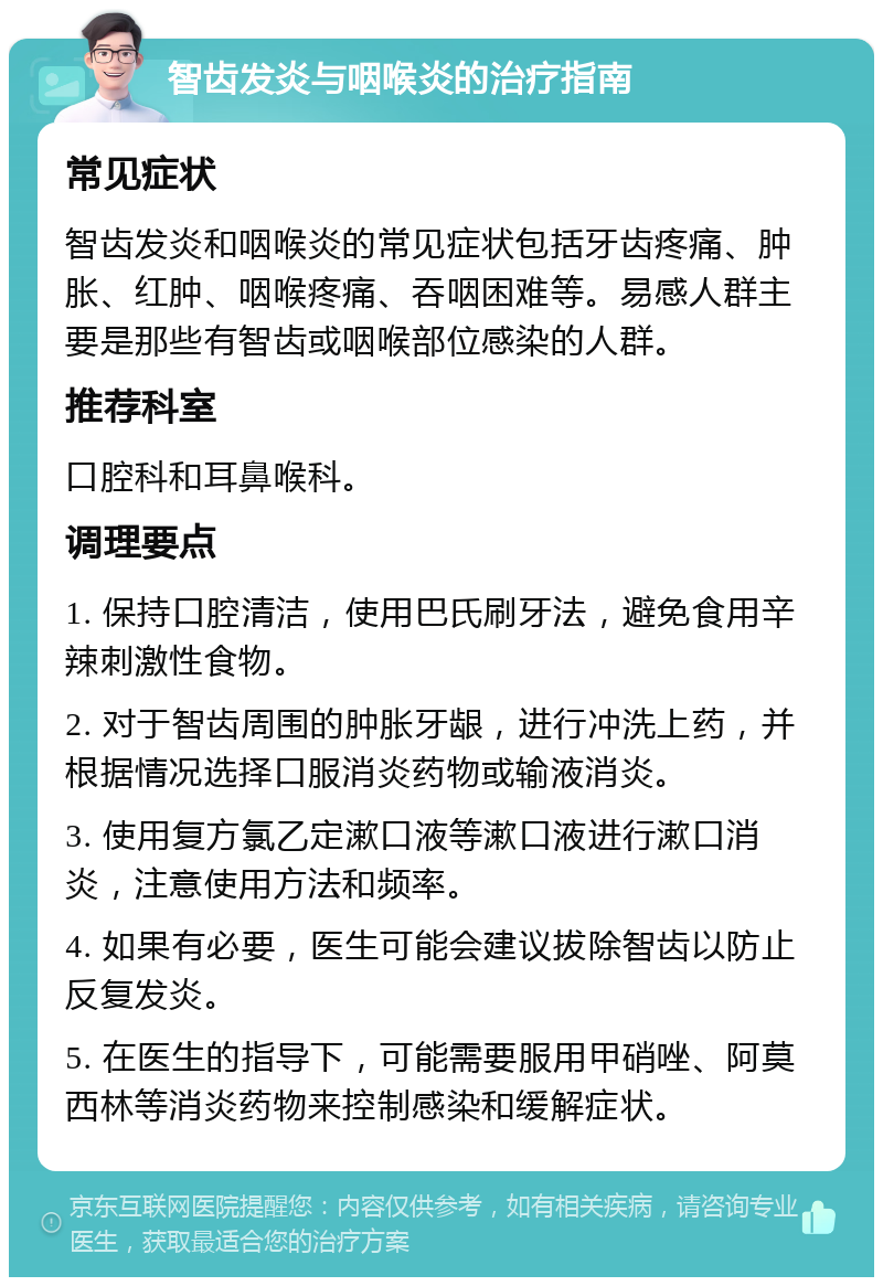 智齿发炎与咽喉炎的治疗指南 常见症状 智齿发炎和咽喉炎的常见症状包括牙齿疼痛、肿胀、红肿、咽喉疼痛、吞咽困难等。易感人群主要是那些有智齿或咽喉部位感染的人群。 推荐科室 口腔科和耳鼻喉科。 调理要点 1. 保持口腔清洁，使用巴氏刷牙法，避免食用辛辣刺激性食物。 2. 对于智齿周围的肿胀牙龈，进行冲洗上药，并根据情况选择口服消炎药物或输液消炎。 3. 使用复方氯乙定漱口液等漱口液进行漱口消炎，注意使用方法和频率。 4. 如果有必要，医生可能会建议拔除智齿以防止反复发炎。 5. 在医生的指导下，可能需要服用甲硝唑、阿莫西林等消炎药物来控制感染和缓解症状。