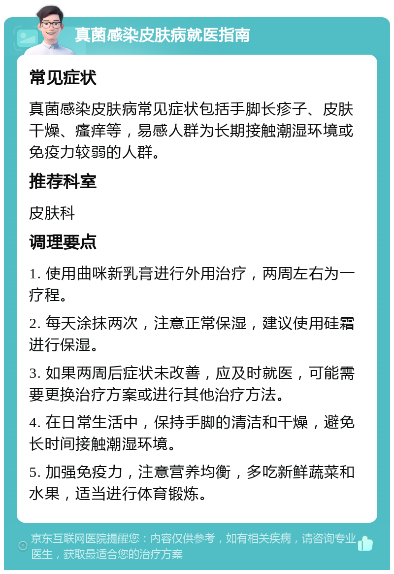 真菌感染皮肤病就医指南 常见症状 真菌感染皮肤病常见症状包括手脚长疹子、皮肤干燥、瘙痒等，易感人群为长期接触潮湿环境或免疫力较弱的人群。 推荐科室 皮肤科 调理要点 1. 使用曲咪新乳膏进行外用治疗，两周左右为一疗程。 2. 每天涂抹两次，注意正常保湿，建议使用硅霜进行保湿。 3. 如果两周后症状未改善，应及时就医，可能需要更换治疗方案或进行其他治疗方法。 4. 在日常生活中，保持手脚的清洁和干燥，避免长时间接触潮湿环境。 5. 加强免疫力，注意营养均衡，多吃新鲜蔬菜和水果，适当进行体育锻炼。