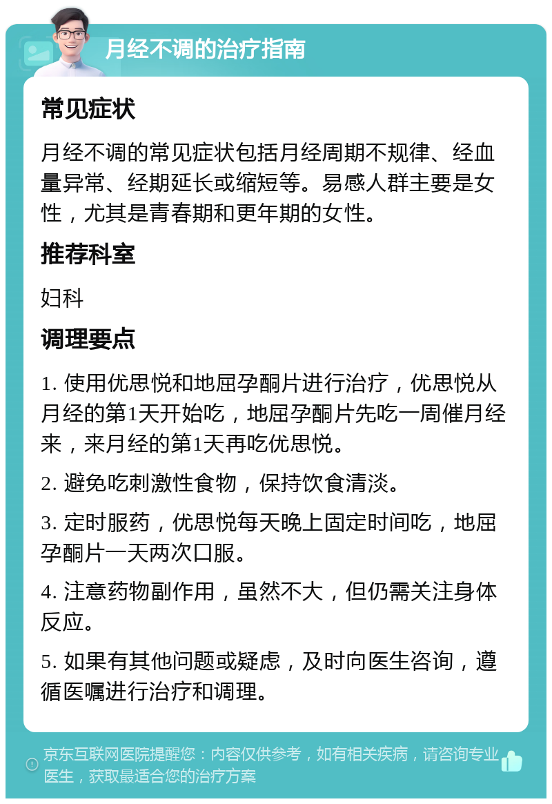 月经不调的治疗指南 常见症状 月经不调的常见症状包括月经周期不规律、经血量异常、经期延长或缩短等。易感人群主要是女性，尤其是青春期和更年期的女性。 推荐科室 妇科 调理要点 1. 使用优思悦和地屈孕酮片进行治疗，优思悦从月经的第1天开始吃，地屈孕酮片先吃一周催月经来，来月经的第1天再吃优思悦。 2. 避免吃刺激性食物，保持饮食清淡。 3. 定时服药，优思悦每天晚上固定时间吃，地屈孕酮片一天两次口服。 4. 注意药物副作用，虽然不大，但仍需关注身体反应。 5. 如果有其他问题或疑虑，及时向医生咨询，遵循医嘱进行治疗和调理。