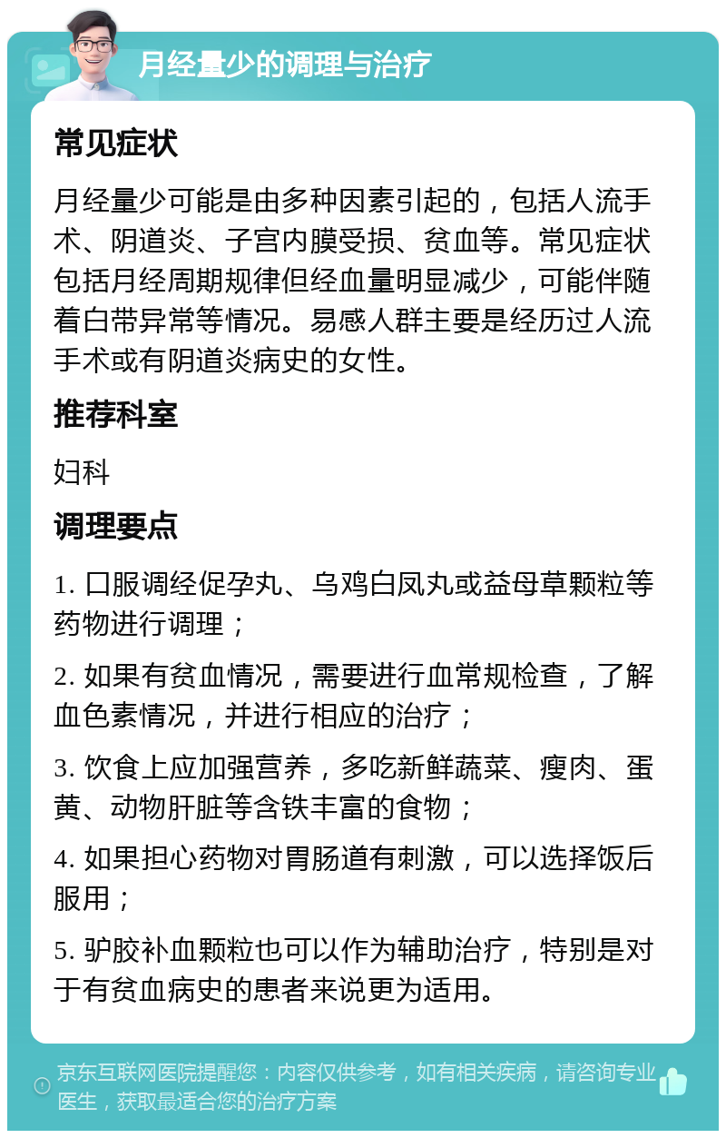 月经量少的调理与治疗 常见症状 月经量少可能是由多种因素引起的，包括人流手术、阴道炎、子宫内膜受损、贫血等。常见症状包括月经周期规律但经血量明显减少，可能伴随着白带异常等情况。易感人群主要是经历过人流手术或有阴道炎病史的女性。 推荐科室 妇科 调理要点 1. 口服调经促孕丸、乌鸡白凤丸或益母草颗粒等药物进行调理； 2. 如果有贫血情况，需要进行血常规检查，了解血色素情况，并进行相应的治疗； 3. 饮食上应加强营养，多吃新鲜蔬菜、瘦肉、蛋黄、动物肝脏等含铁丰富的食物； 4. 如果担心药物对胃肠道有刺激，可以选择饭后服用； 5. 驴胶补血颗粒也可以作为辅助治疗，特别是对于有贫血病史的患者来说更为适用。