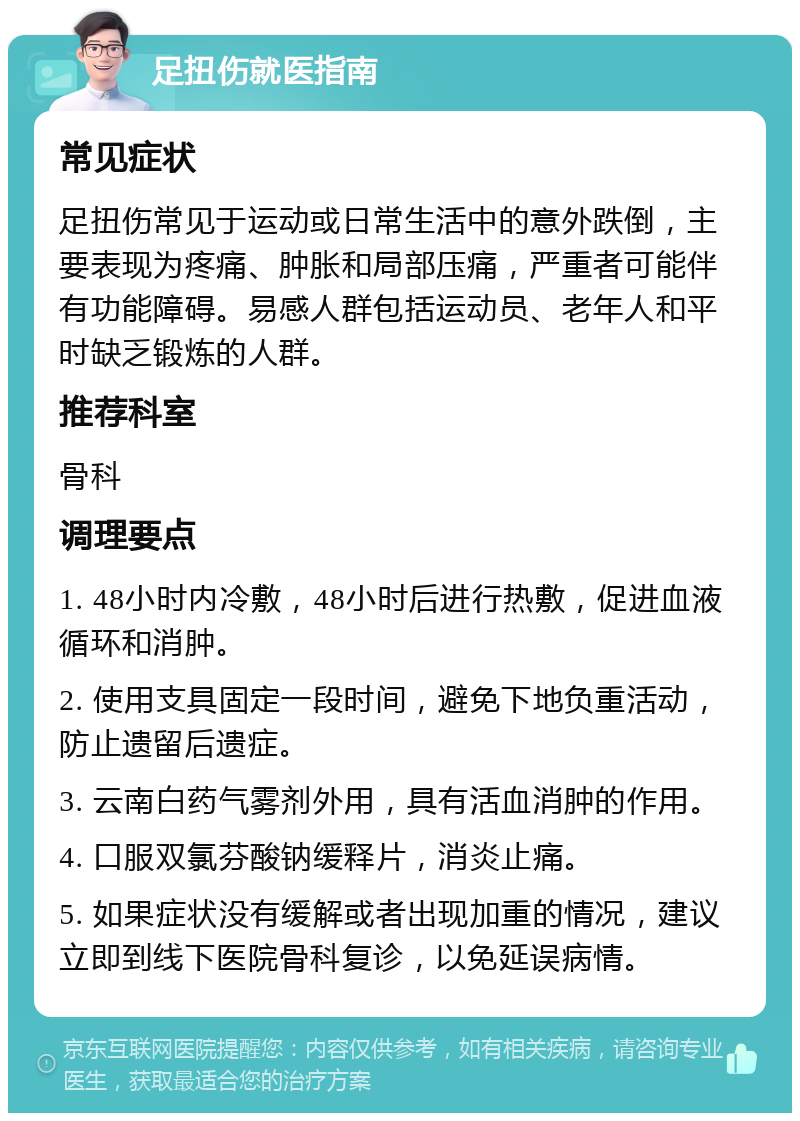 足扭伤就医指南 常见症状 足扭伤常见于运动或日常生活中的意外跌倒，主要表现为疼痛、肿胀和局部压痛，严重者可能伴有功能障碍。易感人群包括运动员、老年人和平时缺乏锻炼的人群。 推荐科室 骨科 调理要点 1. 48小时内冷敷，48小时后进行热敷，促进血液循环和消肿。 2. 使用支具固定一段时间，避免下地负重活动，防止遗留后遗症。 3. 云南白药气雾剂外用，具有活血消肿的作用。 4. 口服双氯芬酸钠缓释片，消炎止痛。 5. 如果症状没有缓解或者出现加重的情况，建议立即到线下医院骨科复诊，以免延误病情。