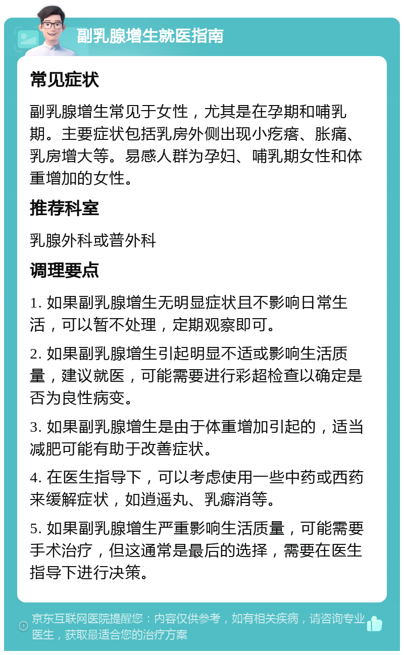 副乳腺增生就医指南 常见症状 副乳腺增生常见于女性，尤其是在孕期和哺乳期。主要症状包括乳房外侧出现小疙瘩、胀痛、乳房增大等。易感人群为孕妇、哺乳期女性和体重增加的女性。 推荐科室 乳腺外科或普外科 调理要点 1. 如果副乳腺增生无明显症状且不影响日常生活，可以暂不处理，定期观察即可。 2. 如果副乳腺增生引起明显不适或影响生活质量，建议就医，可能需要进行彩超检查以确定是否为良性病变。 3. 如果副乳腺增生是由于体重增加引起的，适当减肥可能有助于改善症状。 4. 在医生指导下，可以考虑使用一些中药或西药来缓解症状，如逍遥丸、乳癖消等。 5. 如果副乳腺增生严重影响生活质量，可能需要手术治疗，但这通常是最后的选择，需要在医生指导下进行决策。