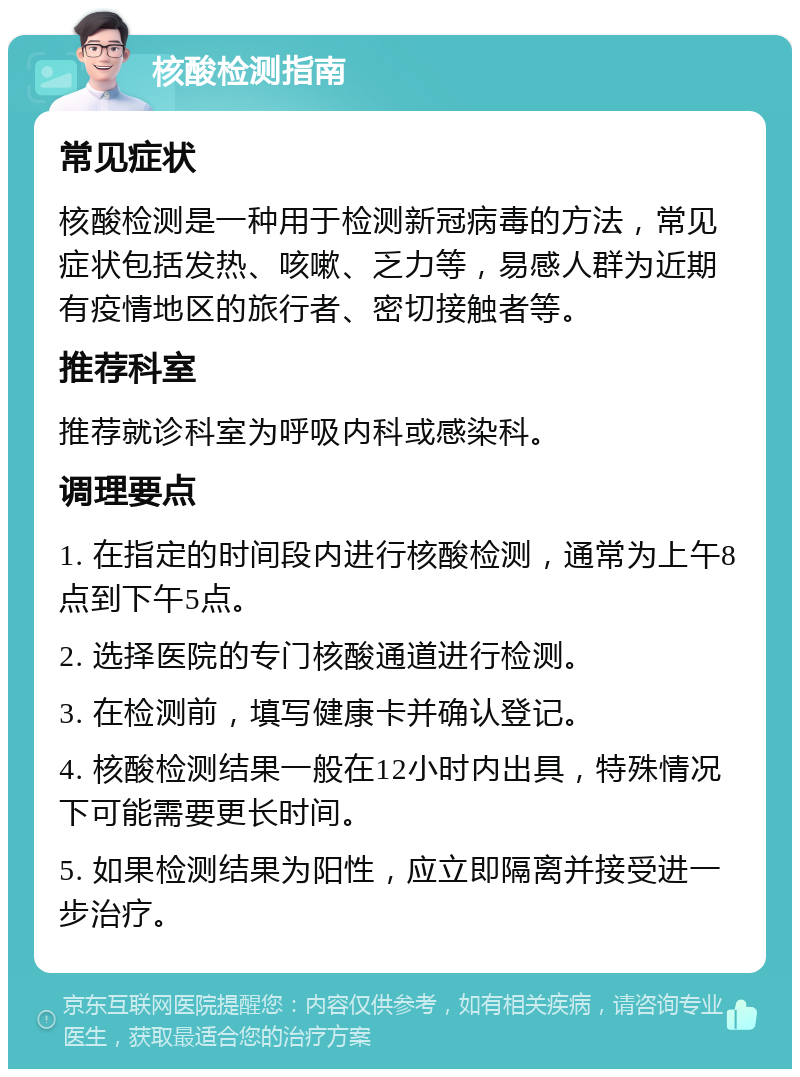 核酸检测指南 常见症状 核酸检测是一种用于检测新冠病毒的方法，常见症状包括发热、咳嗽、乏力等，易感人群为近期有疫情地区的旅行者、密切接触者等。 推荐科室 推荐就诊科室为呼吸内科或感染科。 调理要点 1. 在指定的时间段内进行核酸检测，通常为上午8点到下午5点。 2. 选择医院的专门核酸通道进行检测。 3. 在检测前，填写健康卡并确认登记。 4. 核酸检测结果一般在12小时内出具，特殊情况下可能需要更长时间。 5. 如果检测结果为阳性，应立即隔离并接受进一步治疗。