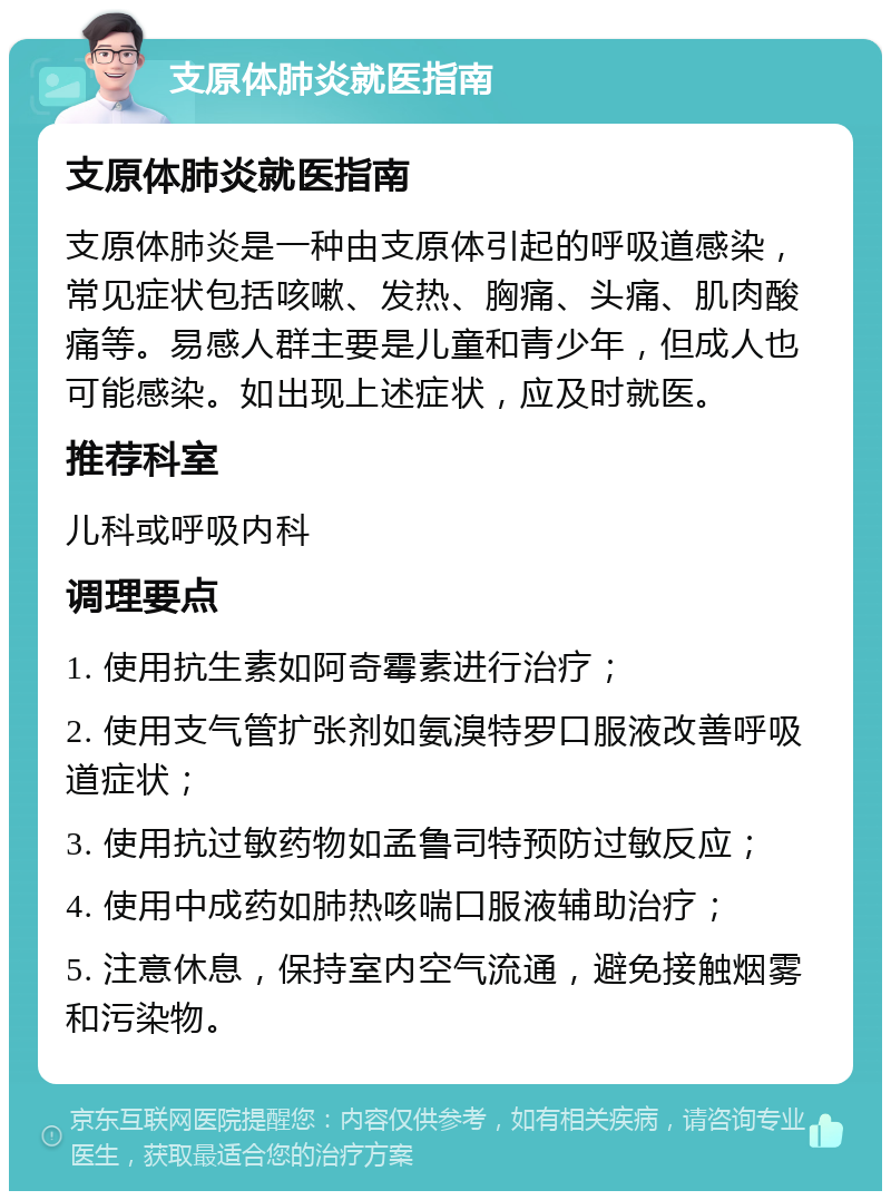 支原体肺炎就医指南 支原体肺炎就医指南 支原体肺炎是一种由支原体引起的呼吸道感染，常见症状包括咳嗽、发热、胸痛、头痛、肌肉酸痛等。易感人群主要是儿童和青少年，但成人也可能感染。如出现上述症状，应及时就医。 推荐科室 儿科或呼吸内科 调理要点 1. 使用抗生素如阿奇霉素进行治疗； 2. 使用支气管扩张剂如氨溴特罗口服液改善呼吸道症状； 3. 使用抗过敏药物如孟鲁司特预防过敏反应； 4. 使用中成药如肺热咳喘口服液辅助治疗； 5. 注意休息，保持室内空气流通，避免接触烟雾和污染物。