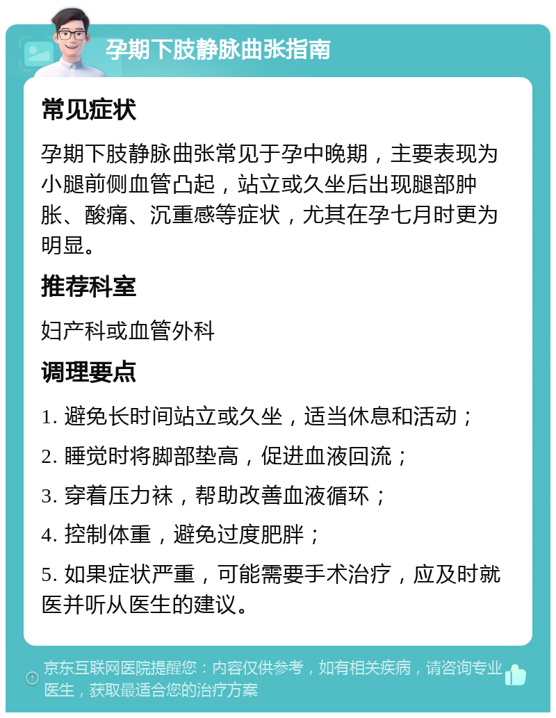 孕期下肢静脉曲张指南 常见症状 孕期下肢静脉曲张常见于孕中晚期，主要表现为小腿前侧血管凸起，站立或久坐后出现腿部肿胀、酸痛、沉重感等症状，尤其在孕七月时更为明显。 推荐科室 妇产科或血管外科 调理要点 1. 避免长时间站立或久坐，适当休息和活动； 2. 睡觉时将脚部垫高，促进血液回流； 3. 穿着压力袜，帮助改善血液循环； 4. 控制体重，避免过度肥胖； 5. 如果症状严重，可能需要手术治疗，应及时就医并听从医生的建议。