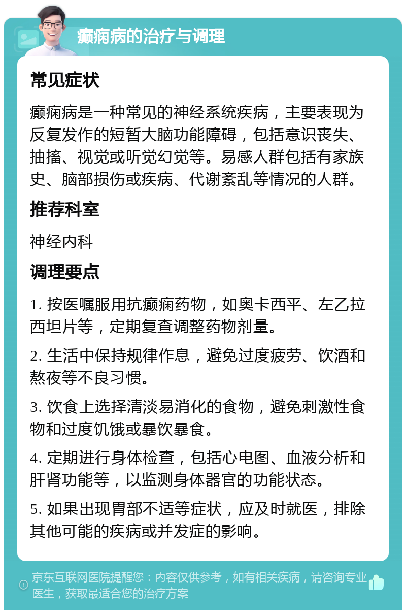 癫痫病的治疗与调理 常见症状 癫痫病是一种常见的神经系统疾病，主要表现为反复发作的短暂大脑功能障碍，包括意识丧失、抽搐、视觉或听觉幻觉等。易感人群包括有家族史、脑部损伤或疾病、代谢紊乱等情况的人群。 推荐科室 神经内科 调理要点 1. 按医嘱服用抗癫痫药物，如奥卡西平、左乙拉西坦片等，定期复查调整药物剂量。 2. 生活中保持规律作息，避免过度疲劳、饮酒和熬夜等不良习惯。 3. 饮食上选择清淡易消化的食物，避免刺激性食物和过度饥饿或暴饮暴食。 4. 定期进行身体检查，包括心电图、血液分析和肝肾功能等，以监测身体器官的功能状态。 5. 如果出现胃部不适等症状，应及时就医，排除其他可能的疾病或并发症的影响。