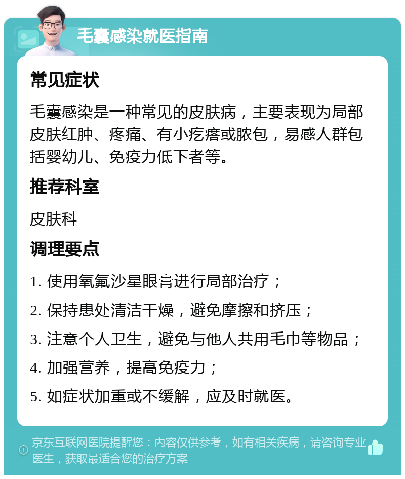 毛囊感染就医指南 常见症状 毛囊感染是一种常见的皮肤病，主要表现为局部皮肤红肿、疼痛、有小疙瘩或脓包，易感人群包括婴幼儿、免疫力低下者等。 推荐科室 皮肤科 调理要点 1. 使用氧氟沙星眼膏进行局部治疗； 2. 保持患处清洁干燥，避免摩擦和挤压； 3. 注意个人卫生，避免与他人共用毛巾等物品； 4. 加强营养，提高免疫力； 5. 如症状加重或不缓解，应及时就医。