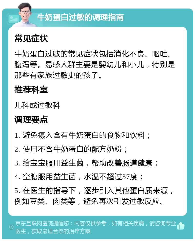 牛奶蛋白过敏的调理指南 常见症状 牛奶蛋白过敏的常见症状包括消化不良、呕吐、腹泻等。易感人群主要是婴幼儿和小儿，特别是那些有家族过敏史的孩子。 推荐科室 儿科或过敏科 调理要点 1. 避免摄入含有牛奶蛋白的食物和饮料； 2. 使用不含牛奶蛋白的配方奶粉； 3. 给宝宝服用益生菌，帮助改善肠道健康； 4. 空腹服用益生菌，水温不超过37度； 5. 在医生的指导下，逐步引入其他蛋白质来源，例如豆类、肉类等，避免再次引发过敏反应。