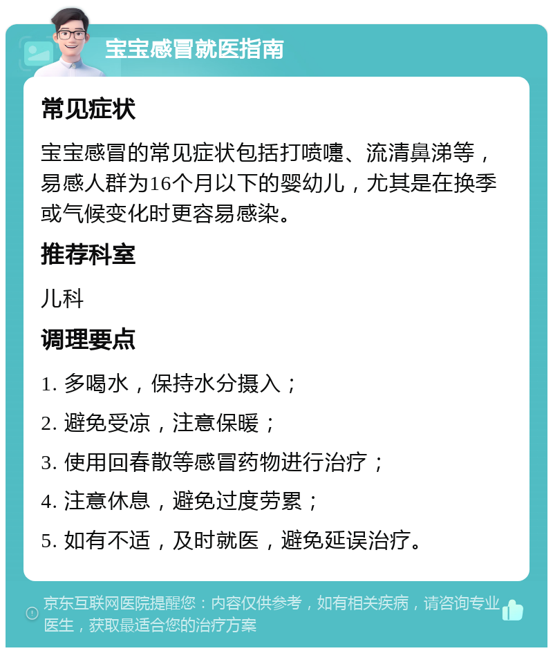 宝宝感冒就医指南 常见症状 宝宝感冒的常见症状包括打喷嚏、流清鼻涕等，易感人群为16个月以下的婴幼儿，尤其是在换季或气候变化时更容易感染。 推荐科室 儿科 调理要点 1. 多喝水，保持水分摄入； 2. 避免受凉，注意保暖； 3. 使用回春散等感冒药物进行治疗； 4. 注意休息，避免过度劳累； 5. 如有不适，及时就医，避免延误治疗。