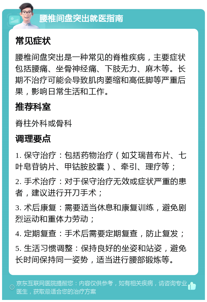 腰椎间盘突出就医指南 常见症状 腰椎间盘突出是一种常见的脊椎疾病，主要症状包括腰痛、坐骨神经痛、下肢无力、麻木等。长期不治疗可能会导致肌肉萎缩和高低脚等严重后果，影响日常生活和工作。 推荐科室 脊柱外科或骨科 调理要点 1. 保守治疗：包括药物治疗（如艾瑞昔布片、七叶皂苷钠片、甲钴胺胶囊）、牵引、理疗等； 2. 手术治疗：对于保守治疗无效或症状严重的患者，建议进行开刀手术； 3. 术后康复：需要适当休息和康复训练，避免剧烈运动和重体力劳动； 4. 定期复查：手术后需要定期复查，防止复发； 5. 生活习惯调整：保持良好的坐姿和站姿，避免长时间保持同一姿势，适当进行腰部锻炼等。