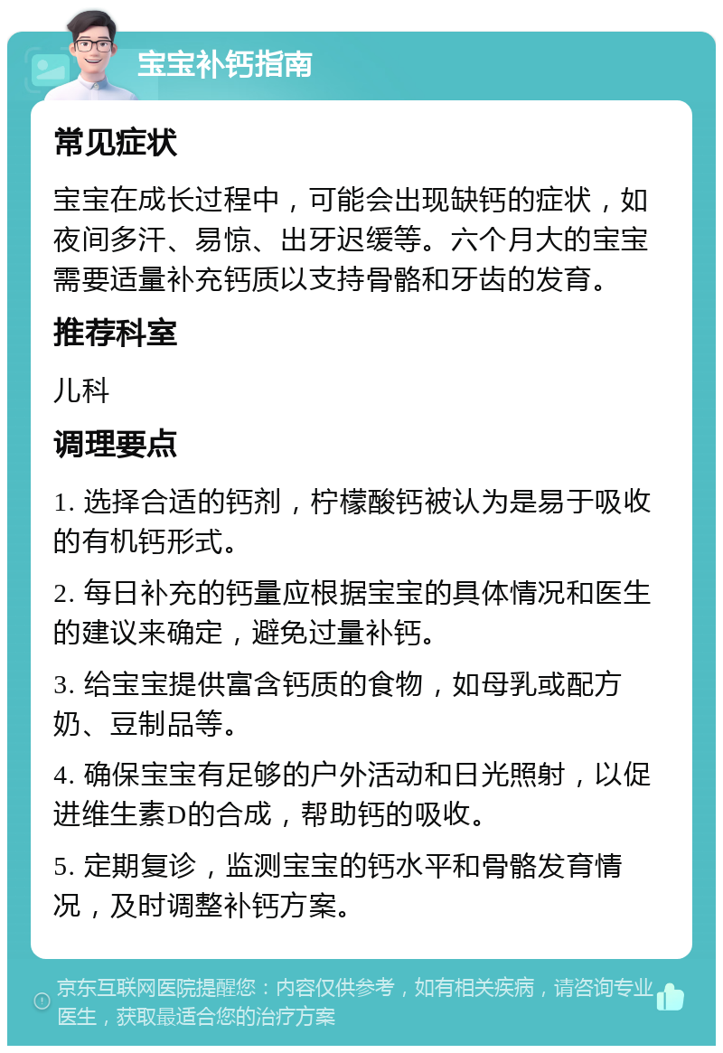 宝宝补钙指南 常见症状 宝宝在成长过程中，可能会出现缺钙的症状，如夜间多汗、易惊、出牙迟缓等。六个月大的宝宝需要适量补充钙质以支持骨骼和牙齿的发育。 推荐科室 儿科 调理要点 1. 选择合适的钙剂，柠檬酸钙被认为是易于吸收的有机钙形式。 2. 每日补充的钙量应根据宝宝的具体情况和医生的建议来确定，避免过量补钙。 3. 给宝宝提供富含钙质的食物，如母乳或配方奶、豆制品等。 4. 确保宝宝有足够的户外活动和日光照射，以促进维生素D的合成，帮助钙的吸收。 5. 定期复诊，监测宝宝的钙水平和骨骼发育情况，及时调整补钙方案。