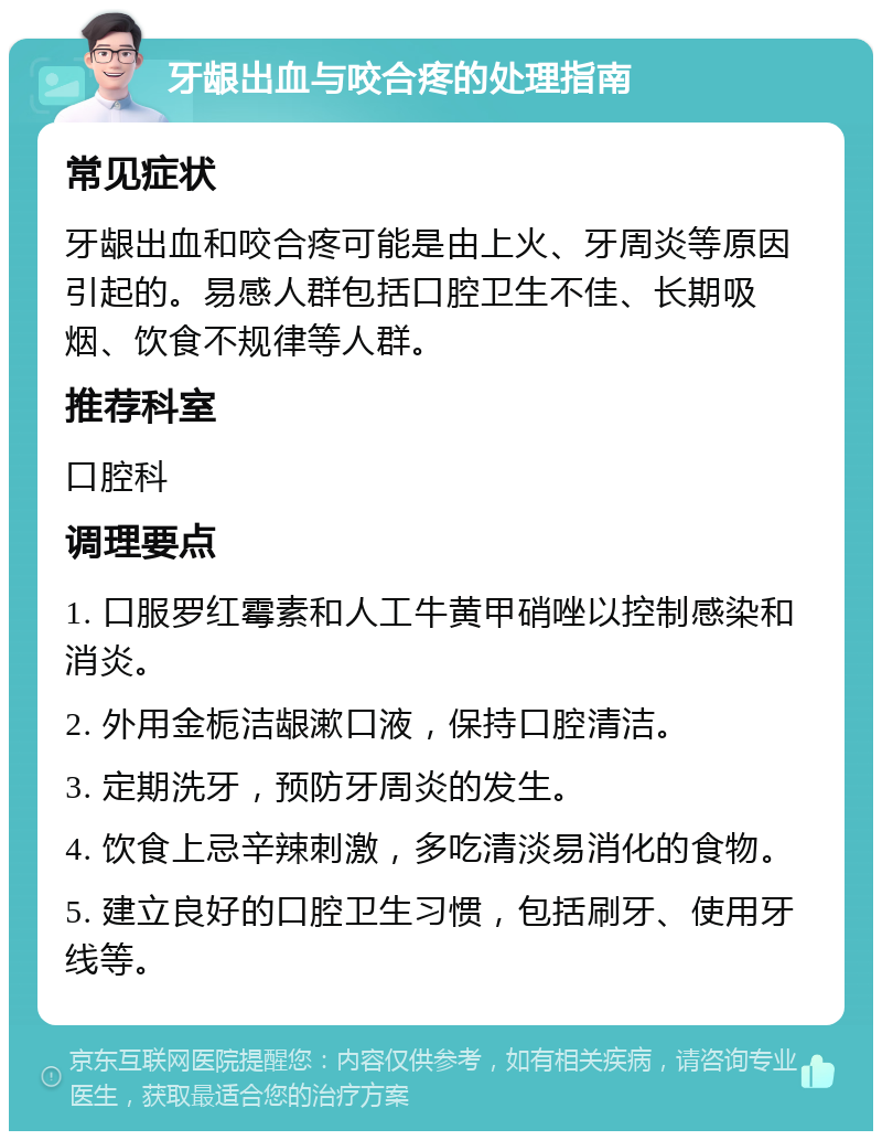 牙龈出血与咬合疼的处理指南 常见症状 牙龈出血和咬合疼可能是由上火、牙周炎等原因引起的。易感人群包括口腔卫生不佳、长期吸烟、饮食不规律等人群。 推荐科室 口腔科 调理要点 1. 口服罗红霉素和人工牛黄甲硝唑以控制感染和消炎。 2. 外用金栀洁龈漱口液，保持口腔清洁。 3. 定期洗牙，预防牙周炎的发生。 4. 饮食上忌辛辣刺激，多吃清淡易消化的食物。 5. 建立良好的口腔卫生习惯，包括刷牙、使用牙线等。