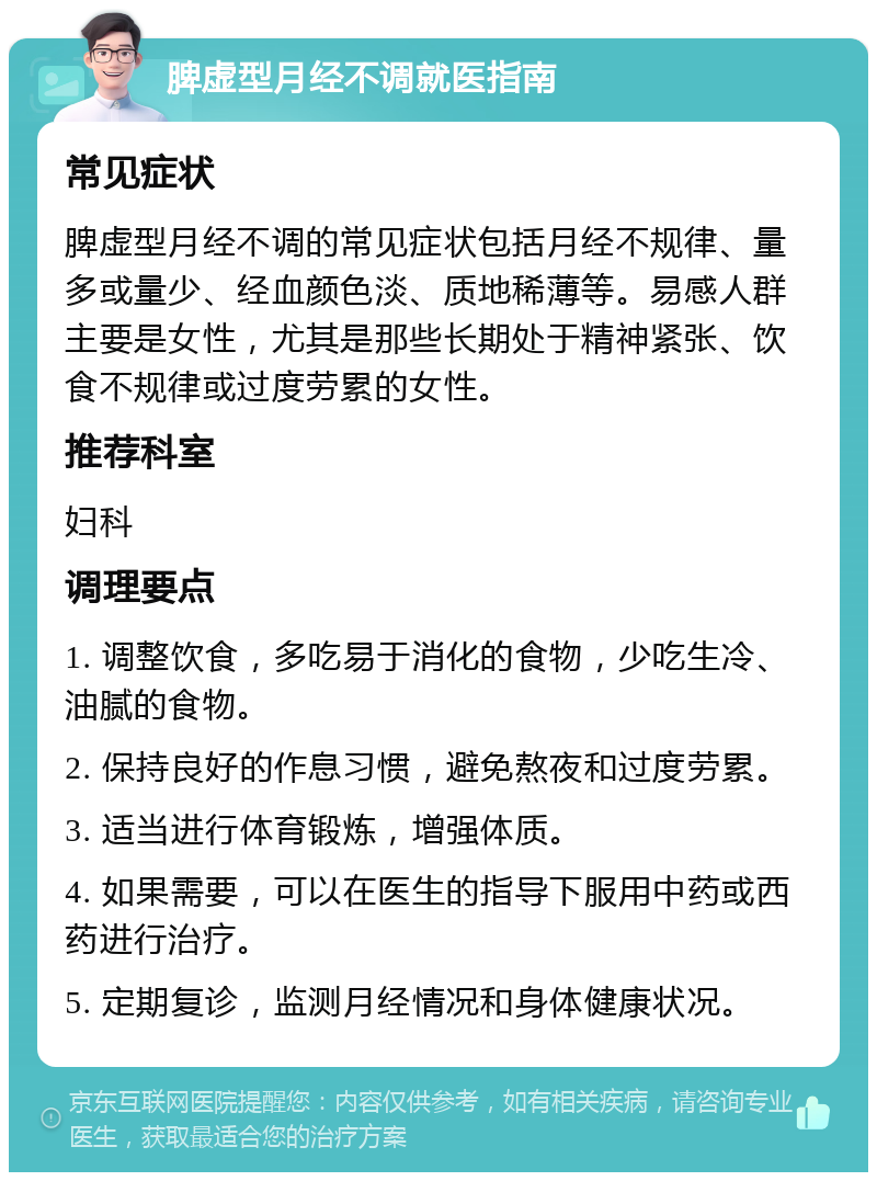 脾虚型月经不调就医指南 常见症状 脾虚型月经不调的常见症状包括月经不规律、量多或量少、经血颜色淡、质地稀薄等。易感人群主要是女性，尤其是那些长期处于精神紧张、饮食不规律或过度劳累的女性。 推荐科室 妇科 调理要点 1. 调整饮食，多吃易于消化的食物，少吃生冷、油腻的食物。 2. 保持良好的作息习惯，避免熬夜和过度劳累。 3. 适当进行体育锻炼，增强体质。 4. 如果需要，可以在医生的指导下服用中药或西药进行治疗。 5. 定期复诊，监测月经情况和身体健康状况。