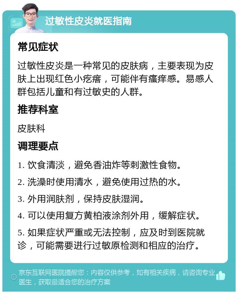 过敏性皮炎就医指南 常见症状 过敏性皮炎是一种常见的皮肤病，主要表现为皮肤上出现红色小疙瘩，可能伴有瘙痒感。易感人群包括儿童和有过敏史的人群。 推荐科室 皮肤科 调理要点 1. 饮食清淡，避免香油炸等刺激性食物。 2. 洗澡时使用清水，避免使用过热的水。 3. 外用润肤剂，保持皮肤湿润。 4. 可以使用复方黄柏液涂剂外用，缓解症状。 5. 如果症状严重或无法控制，应及时到医院就诊，可能需要进行过敏原检测和相应的治疗。