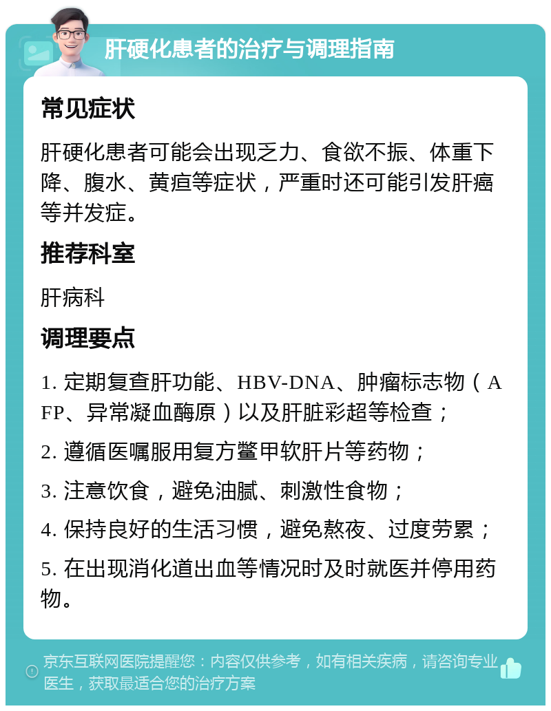 肝硬化患者的治疗与调理指南 常见症状 肝硬化患者可能会出现乏力、食欲不振、体重下降、腹水、黄疸等症状，严重时还可能引发肝癌等并发症。 推荐科室 肝病科 调理要点 1. 定期复查肝功能、HBV-DNA、肿瘤标志物（AFP、异常凝血酶原）以及肝脏彩超等检查； 2. 遵循医嘱服用复方鳖甲软肝片等药物； 3. 注意饮食，避免油腻、刺激性食物； 4. 保持良好的生活习惯，避免熬夜、过度劳累； 5. 在出现消化道出血等情况时及时就医并停用药物。