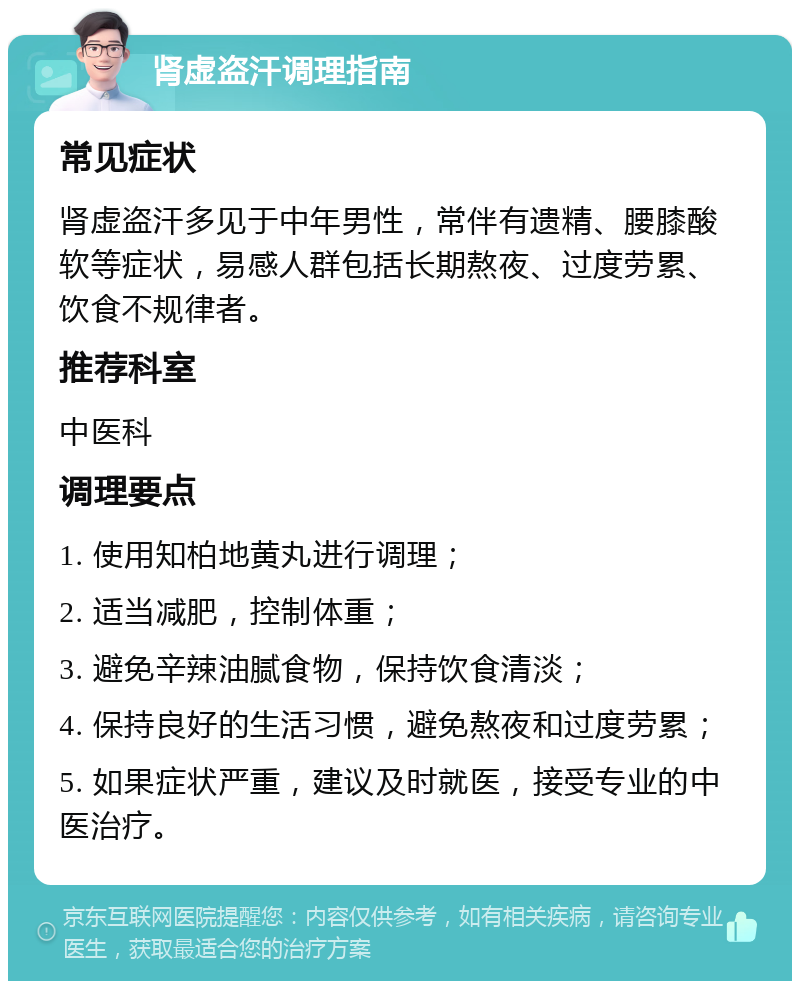 肾虚盗汗调理指南 常见症状 肾虚盗汗多见于中年男性，常伴有遗精、腰膝酸软等症状，易感人群包括长期熬夜、过度劳累、饮食不规律者。 推荐科室 中医科 调理要点 1. 使用知柏地黄丸进行调理； 2. 适当减肥，控制体重； 3. 避免辛辣油腻食物，保持饮食清淡； 4. 保持良好的生活习惯，避免熬夜和过度劳累； 5. 如果症状严重，建议及时就医，接受专业的中医治疗。