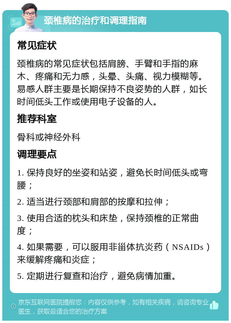 颈椎病的治疗和调理指南 常见症状 颈椎病的常见症状包括肩膀、手臂和手指的麻木、疼痛和无力感，头晕、头痛、视力模糊等。易感人群主要是长期保持不良姿势的人群，如长时间低头工作或使用电子设备的人。 推荐科室 骨科或神经外科 调理要点 1. 保持良好的坐姿和站姿，避免长时间低头或弯腰； 2. 适当进行颈部和肩部的按摩和拉伸； 3. 使用合适的枕头和床垫，保持颈椎的正常曲度； 4. 如果需要，可以服用非甾体抗炎药（NSAIDs）来缓解疼痛和炎症； 5. 定期进行复查和治疗，避免病情加重。