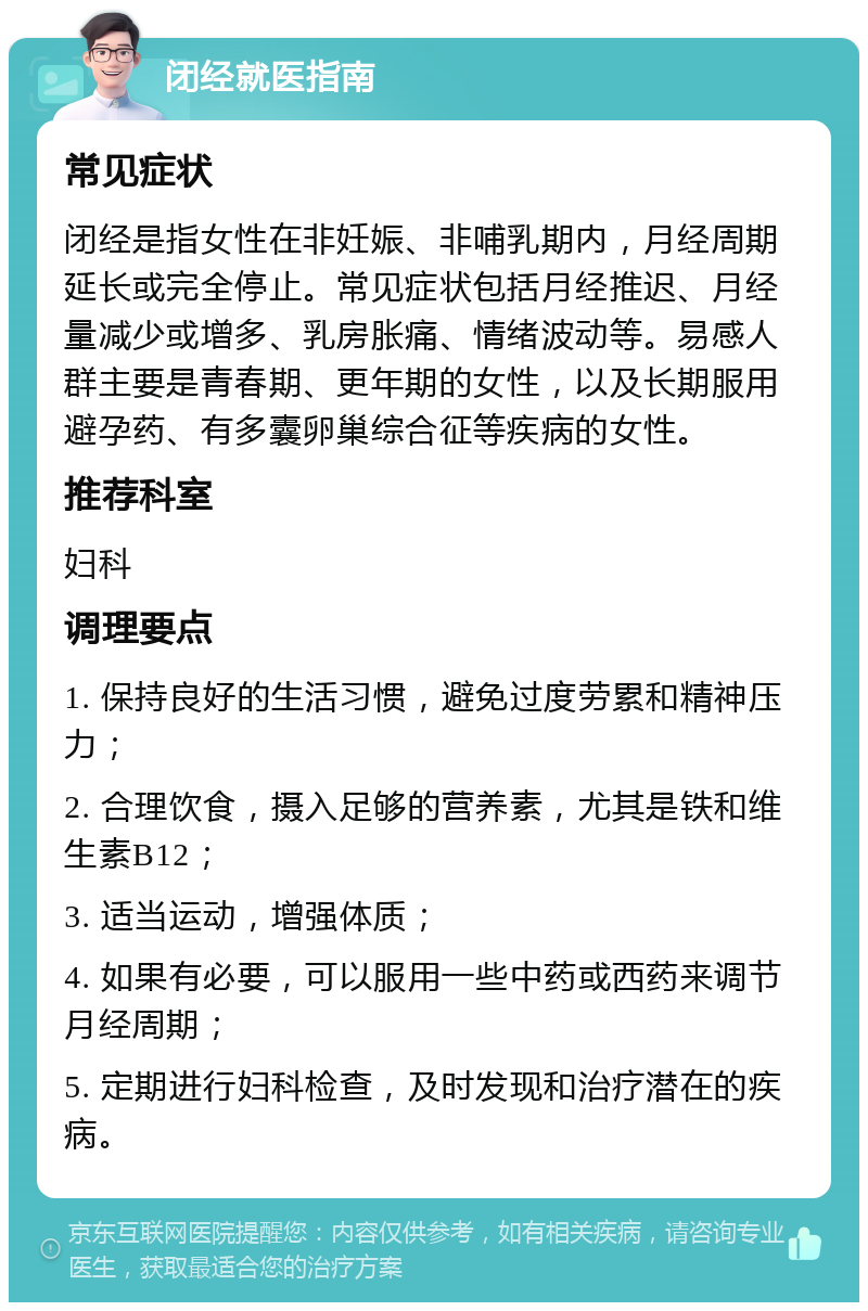 闭经就医指南 常见症状 闭经是指女性在非妊娠、非哺乳期内，月经周期延长或完全停止。常见症状包括月经推迟、月经量减少或增多、乳房胀痛、情绪波动等。易感人群主要是青春期、更年期的女性，以及长期服用避孕药、有多囊卵巢综合征等疾病的女性。 推荐科室 妇科 调理要点 1. 保持良好的生活习惯，避免过度劳累和精神压力； 2. 合理饮食，摄入足够的营养素，尤其是铁和维生素B12； 3. 适当运动，增强体质； 4. 如果有必要，可以服用一些中药或西药来调节月经周期； 5. 定期进行妇科检查，及时发现和治疗潜在的疾病。