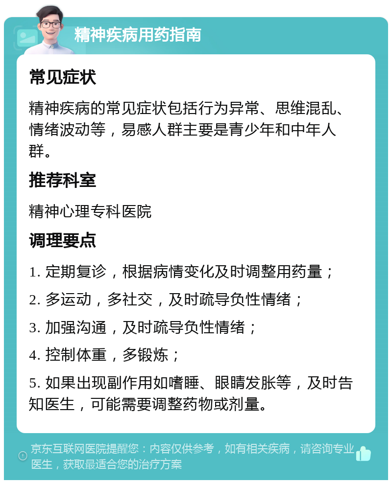 精神疾病用药指南 常见症状 精神疾病的常见症状包括行为异常、思维混乱、情绪波动等，易感人群主要是青少年和中年人群。 推荐科室 精神心理专科医院 调理要点 1. 定期复诊，根据病情变化及时调整用药量； 2. 多运动，多社交，及时疏导负性情绪； 3. 加强沟通，及时疏导负性情绪； 4. 控制体重，多锻炼； 5. 如果出现副作用如嗜睡、眼睛发胀等，及时告知医生，可能需要调整药物或剂量。