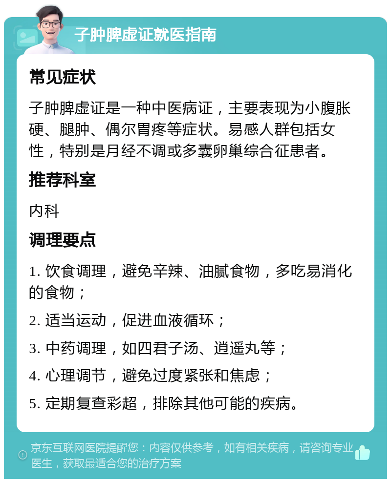 子肿脾虚证就医指南 常见症状 子肿脾虚证是一种中医病证，主要表现为小腹胀硬、腿肿、偶尔胃疼等症状。易感人群包括女性，特别是月经不调或多囊卵巢综合征患者。 推荐科室 内科 调理要点 1. 饮食调理，避免辛辣、油腻食物，多吃易消化的食物； 2. 适当运动，促进血液循环； 3. 中药调理，如四君子汤、逍遥丸等； 4. 心理调节，避免过度紧张和焦虑； 5. 定期复查彩超，排除其他可能的疾病。