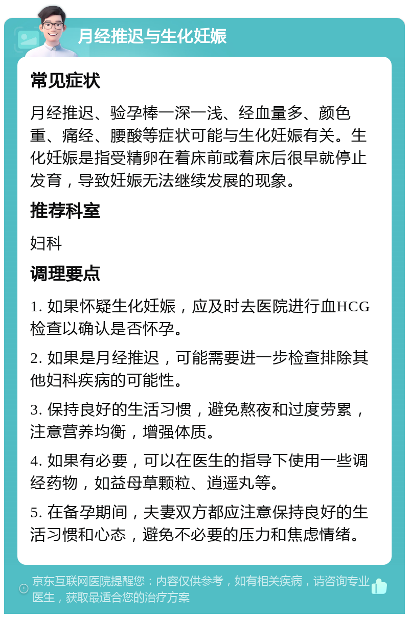 月经推迟与生化妊娠 常见症状 月经推迟、验孕棒一深一浅、经血量多、颜色重、痛经、腰酸等症状可能与生化妊娠有关。生化妊娠是指受精卵在着床前或着床后很早就停止发育，导致妊娠无法继续发展的现象。 推荐科室 妇科 调理要点 1. 如果怀疑生化妊娠，应及时去医院进行血HCG检查以确认是否怀孕。 2. 如果是月经推迟，可能需要进一步检查排除其他妇科疾病的可能性。 3. 保持良好的生活习惯，避免熬夜和过度劳累，注意营养均衡，增强体质。 4. 如果有必要，可以在医生的指导下使用一些调经药物，如益母草颗粒、逍遥丸等。 5. 在备孕期间，夫妻双方都应注意保持良好的生活习惯和心态，避免不必要的压力和焦虑情绪。