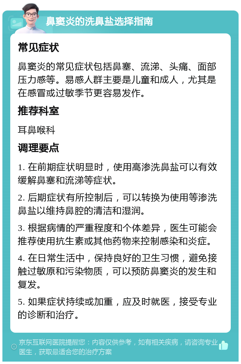 鼻窦炎的洗鼻盐选择指南 常见症状 鼻窦炎的常见症状包括鼻塞、流涕、头痛、面部压力感等。易感人群主要是儿童和成人，尤其是在感冒或过敏季节更容易发作。 推荐科室 耳鼻喉科 调理要点 1. 在前期症状明显时，使用高渗洗鼻盐可以有效缓解鼻塞和流涕等症状。 2. 后期症状有所控制后，可以转换为使用等渗洗鼻盐以维持鼻腔的清洁和湿润。 3. 根据病情的严重程度和个体差异，医生可能会推荐使用抗生素或其他药物来控制感染和炎症。 4. 在日常生活中，保持良好的卫生习惯，避免接触过敏原和污染物质，可以预防鼻窦炎的发生和复发。 5. 如果症状持续或加重，应及时就医，接受专业的诊断和治疗。