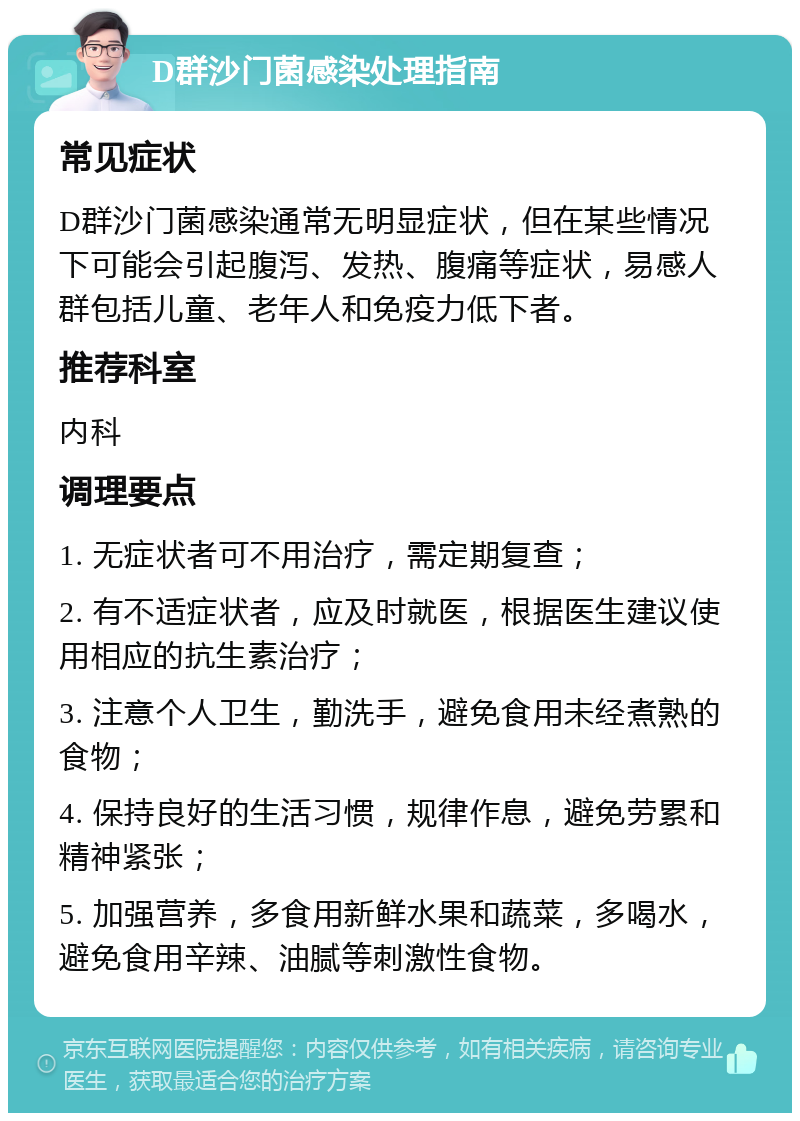 D群沙门菌感染处理指南 常见症状 D群沙门菌感染通常无明显症状，但在某些情况下可能会引起腹泻、发热、腹痛等症状，易感人群包括儿童、老年人和免疫力低下者。 推荐科室 内科 调理要点 1. 无症状者可不用治疗，需定期复查； 2. 有不适症状者，应及时就医，根据医生建议使用相应的抗生素治疗； 3. 注意个人卫生，勤洗手，避免食用未经煮熟的食物； 4. 保持良好的生活习惯，规律作息，避免劳累和精神紧张； 5. 加强营养，多食用新鲜水果和蔬菜，多喝水，避免食用辛辣、油腻等刺激性食物。