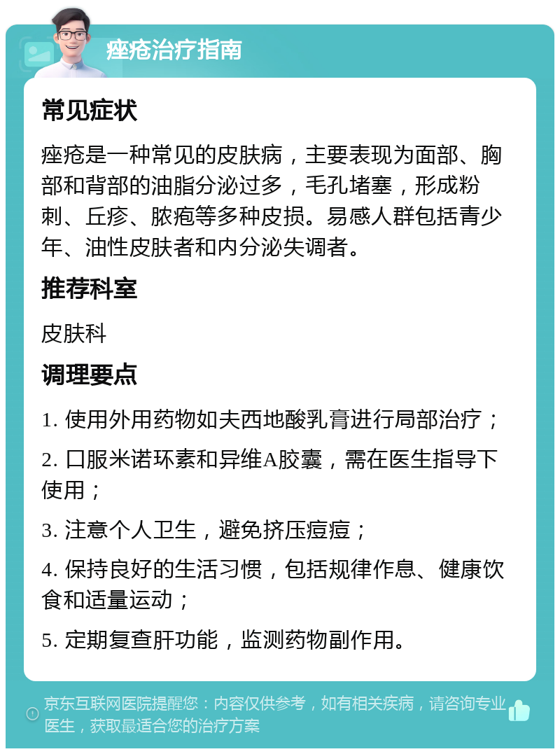 痤疮治疗指南 常见症状 痤疮是一种常见的皮肤病，主要表现为面部、胸部和背部的油脂分泌过多，毛孔堵塞，形成粉刺、丘疹、脓疱等多种皮损。易感人群包括青少年、油性皮肤者和内分泌失调者。 推荐科室 皮肤科 调理要点 1. 使用外用药物如夫西地酸乳膏进行局部治疗； 2. 口服米诺环素和异维A胶囊，需在医生指导下使用； 3. 注意个人卫生，避免挤压痘痘； 4. 保持良好的生活习惯，包括规律作息、健康饮食和适量运动； 5. 定期复查肝功能，监测药物副作用。